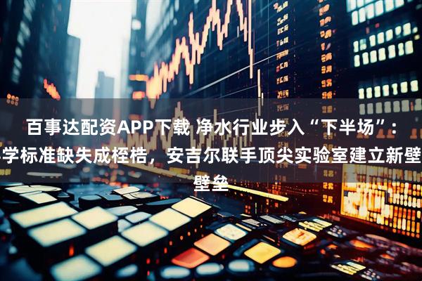 百事达配资APP下载 净水行业步入“下半场”：科学标准缺失成桎梏，安吉尔联手顶尖实验室建立新壁垒