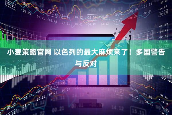 小麦策略官网 以色列的最大麻烦来了！多国警告与反对