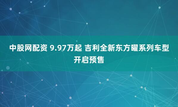 中股网配资 9.97万起 吉利全新东方曜系列车型开启预售
