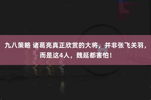 九八策略 诸葛亮真正欣赏的大将，并非张飞关羽，而是这4人，魏延都害怕！