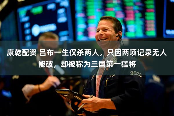 康乾配资 吕布一生仅杀两人，只因两项记录无人能破，却被称为三国第一猛将
